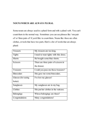 NOUNS WHICH ARE ALWAYS PLURAL
Some nouns are always used in a plural form and with a plural verb. You can't
count them in the normal way. Sometimes you can use phrases like 'one pair
of' or 'three pairs of' if you'd like to count them. Nouns like these are often
clothes, or tools that have two parts. Here's a list of words that are always
plural:
Trousers My trousers are too long.
Tights I need to wear tights with this dress.
Shorts He bought some blue shorts.
Scissors There are three pairs of scissors in
the drawer.
Tweezers Could you pass me those tweezers?
Binoculars She gave me some binoculars.
Glasses (for seeing
better)
I've lost my glasses!
Sunglasses My sunglasses are in my bag.
Clothes She put her clothes in the suitcase.
Belongings Whose belongings are these?
Congratulations Many congratulations!
 