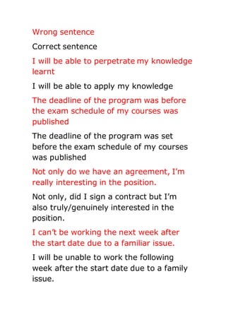 Wrong sentence
Correct sentence
I will be able to perpetrate my knowledge
learnt
I will be able to apply my knowledge
The deadline of the program was before
the exam schedule of my courses was
published
The deadline of the program was set
before the exam schedule of my courses
was published
Not only do we have an agreement, I’m
really interesting in the position.
Not only, did I sign a contract but I’m
also truly/genuinely interested in the
position.
I can’t be working the next week after
the start date due to a familiar issue.
I will be unable to work the following
week after the start date due to a family
issue.
 