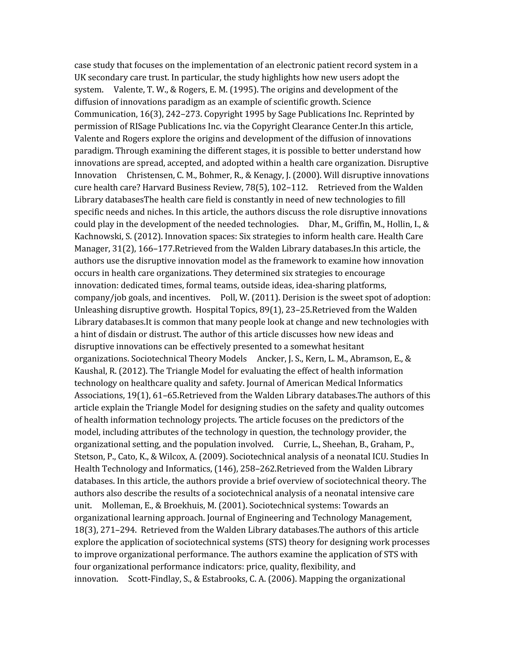 case study that focuses on the implementation of an electronic patient record system in a
UK secondary care trust. In particular, the study highlights how new users adopt the
system. Valente, T. W., & Rogers, E. M. (1995). The origins and development of the
diffusion of innovations paradigm as an example of scientific growth. Science
Communication, 16(3), 242–273. Copyright 1995 by Sage Publications Inc. Reprinted by
permission of RISage Publications Inc. via the Copyright Clearance Center.In this article,
Valente and Rogers explore the origins and development of the diffusion of innovations
paradigm. Through examining the different stages, it is possible to better understand how
innovations are spread, accepted, and adopted within a health care organization. Disruptive
Innovation Christensen, C. M., Bohmer, R., & Kenagy, J. (2000). Will disruptive innovations
cure health care? Harvard Business Review, 78(5), 102–112. Retrieved from the Walden
Library databasesThe health care field is constantly in need of new technologies to fill
specific needs and niches. In this article, the authors discuss the role disruptive innovations
could play in the development of the needed technologies. Dhar, M., Griffin, M., Hollin, I., &
Kachnowski, S. (2012). Innovation spaces: Six strategies to inform health care. Health Care
Manager, 31(2), 166–177.Retrieved from the Walden Library databases.In this article, the
authors use the disruptive innovation model as the framework to examine how innovation
occurs in health care organizations. They determined six strategies to encourage
innovation: dedicated times, formal teams, outside ideas, idea-sharing platforms,
company/job goals, and incentives. Poll, W. (2011). Derision is the sweet spot of adoption:
Unleashing disruptive growth. Hospital Topics, 89(1), 23–25.Retrieved from the Walden
Library databases.It is common that many people look at change and new technologies with
a hint of disdain or distrust. The author of this article discusses how new ideas and
disruptive innovations can be effectively presented to a somewhat hesitant
organizations. Sociotechnical Theory Models Ancker, J. S., Kern, L. M., Abramson, E., &
Kaushal, R. (2012). The Triangle Model for evaluating the effect of health information
technology on healthcare quality and safety. Journal of American Medical Informatics
Associations, 19(1), 61–65.Retrieved from the Walden Library databases.The authors of this
article explain the Triangle Model for designing studies on the safety and quality outcomes
of health information technology projects. The article focuses on the predictors of the
model, including attributes of the technology in question, the technology provider, the
organizational setting, and the population involved. Currie, L., Sheehan, B., Graham, P.,
Stetson, P., Cato, K., & Wilcox, A. (2009). Sociotechnical analysis of a neonatal ICU. Studies In
Health Technology and Informatics, (146), 258–262.Retrieved from the Walden Library
databases. In this article, the authors provide a brief overview of sociotechnical theory. The
authors also describe the results of a sociotechnical analysis of a neonatal intensive care
unit. Molleman, E., & Broekhuis, M. (2001). Sociotechnical systems: Towards an
organizational learning approach. Journal of Engineering and Technology Management,
18(3), 271–294. Retrieved from the Walden Library databases.The authors of this article
explore the application of sociotechnical systems (STS) theory for designing work processes
to improve organizational performance. The authors examine the application of STS with
four organizational performance indicators: price, quality, flexibility, and
innovation. Scott‐Findlay, S., & Estabrooks, C. A. (2006). Mapping the organizational
 