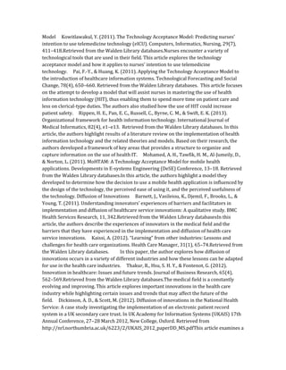 Model Kowitlawakul, Y. (2011). The Technology Acceptance Model: Predicting nurses’
intention to use telemedicine technology (eICU). Computers, Informatics, Nursing, 29(7),
411–418.Retrieved from the Walden Library databases.Nurses encounter a variety of
technological tools that are used in their field. This article explores the technology
acceptance model and how it applies to nurses’ intention to use telemedicine
technology. Pai, F.-Y., & Huang, K. (2011). Applying the Technology Acceptance Model to
the introduction of healthcare information systems. Technological Forecasting and Social
Change, 78(4), 650–660. Retrieved from the Walden Library databases. This article focuses
on the attempt to develop a model that will assist nurses in mastering the use of health
information technology (HIT), thus enabling them to spend more time on patient care and
less on clerical-type duties. The authors also studied how the use of HIT could increase
patient safety. Rippen, H. E., Pan, E. C., Russell, C., Byrne, C. M., & Swift, E. K. (2013).
Organizational framework for health information technology. International Journal of
Medical Informatics, 82(4), e1–e13. Retrieved from the Walden Library databases. In this
article, the authors highlight results of a literature review on the implementation of health
information technology and the related theories and models. Based on their research, the
authors developed a framework of key areas that provides a structure to organize and
capture information on the use of health IT. Mohamed, A. H., Tawfik, H. M., Al-Jumeily, D.,
& Norton, L. (2011). MoHTAM: A Technology Acceptance Model for mobile health
applications. Developments in E-systems Engineering (DeSE) Conference, 13–18. Retrieved
from the Walden Library databases.In this article, the authors highlight a model they
developed to determine how the decision to use a mobile health application is influenced by
the design of the technology, the perceived ease of using it, and the perceived usefulness of
the technology. Diffusion of Innovations Barnett, J., Vasileiou, K., Djemil, F., Brooks, L., &
Young, T. (2011). Understanding innovators’ experiences of barriers and facilitators in
implementation and diffusion of healthcare service innovations: A qualitative study. BMC
Health Services Research, 11, 342.Retrieved from the Walden Library databasesIn this
article, the authors describe the experiences of innovators in the medical field and the
barriers that they have experienced in the implementation and diffusion of health care
service innovations. Kaissi, A. (2012). “Learning” from other industries: Lessons and
challenges for health care organizations. Health Care Manager, 31(1), 65–74.Retrieved from
the Walden Library databases. In this paper, the author explores how diffusion of
innovations occurs in a variety of different industries and how these lessons can be adapted
for use in the health care industries. Thakur, R., Hsu, S. H. Y., & Fontenot, G. (2012).
Innovation in healthcare: Issues and future trends. Journal of Business Research, 65(4),
562–569.Retrieved from the Walden Library databases.The medical field is a constantly
evolving and improving. This article explores important innovations in the health care
industry while highlighting certain issues and trends that may affect the future of the
field. Dickinson, A. D., & Scott, M. (2012). Diffusion of innovations in the National Health
Service: A case study investigating the implementation of an electronic patient record
system in a UK secondary care trust. In UK Academy for Information Systems (UKAIS) 17th
Annual Conference, 27–28 March 2012, New College, Oxford. Retrieved from
http://nrl.northumbria.ac.uk/6223/2/UKAIS_2012_paperDD_MS.pdfThis article examines a
 