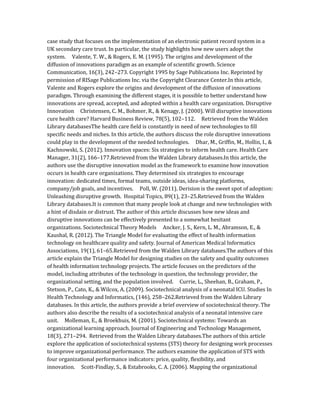 case study that focuses on the implementation of an electronic patient record system in a
UK secondary care trust. In particular, the study highlights how new users adopt the
system. Valente, T. W., & Rogers, E. M. (1995). The origins and development of the
diffusion of innovations paradigm as an example of scientific growth. Science
Communication, 16(3), 242–273. Copyright 1995 by Sage Publications Inc. Reprinted by
permission of RISage Publications Inc. via the Copyright Clearance Center.In this article,
Valente and Rogers explore the origins and development of the diffusion of innovations
paradigm. Through examining the different stages, it is possible to better understand how
innovations are spread, accepted, and adopted within a health care organization. Disruptive
Innovation Christensen, C. M., Bohmer, R., & Kenagy, J. (2000). Will disruptive innovations
cure health care? Harvard Business Review, 78(5), 102–112. Retrieved from the Walden
Library databasesThe health care field is constantly in need of new technologies to fill
specific needs and niches. In this article, the authors discuss the role disruptive innovations
could play in the development of the needed technologies. Dhar, M., Griffin, M., Hollin, I., &
Kachnowski, S. (2012). Innovation spaces: Six strategies to inform health care. Health Care
Manager, 31(2), 166–177.Retrieved from the Walden Library databases.In this article, the
authors use the disruptive innovation model as the framework to examine how innovation
occurs in health care organizations. They determined six strategies to encourage
innovation: dedicated times, formal teams, outside ideas, idea-sharing platforms,
company/job goals, and incentives. Poll, W. (2011). Derision is the sweet spot of adoption:
Unleashing disruptive growth. Hospital Topics, 89(1), 23–25.Retrieved from the Walden
Library databases.It is common that many people look at change and new technologies with
a hint of disdain or distrust. The author of this article discusses how new ideas and
disruptive innovations can be effectively presented to a somewhat hesitant
organizations. Sociotechnical Theory Models Ancker, J. S., Kern, L. M., Abramson, E., &
Kaushal, R. (2012). The Triangle Model for evaluating the effect of health information
technology on healthcare quality and safety. Journal of American Medical Informatics
Associations, 19(1), 61–65.Retrieved from the Walden Library databases.The authors of this
article explain the Triangle Model for designing studies on the safety and quality outcomes
of health information technology projects. The article focuses on the predictors of the
model, including attributes of the technology in question, the technology provider, the
organizational setting, and the population involved. Currie, L., Sheehan, B., Graham, P.,
Stetson, P., Cato, K., & Wilcox, A. (2009). Sociotechnical analysis of a neonatal ICU. Studies In
Health Technology and Informatics, (146), 258–262.Retrieved from the Walden Library
databases. In this article, the authors provide a brief overview of sociotechnical theory. The
authors also describe the results of a sociotechnical analysis of a neonatal intensive care
unit. Molleman, E., & Broekhuis, M. (2001). Sociotechnical systems: Towards an
organizational learning approach. Journal of Engineering and Technology Management,
18(3), 271–294. Retrieved from the Walden Library databases.The authors of this article
explore the application of sociotechnical systems (STS) theory for designing work processes
to improve organizational performance. The authors examine the application of STS with
four organizational performance indicators: price, quality, flexibility, and
innovation. Scott‐Findlay, S., & Estabrooks, C. A. (2006). Mapping the organizational
 