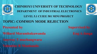 CHINHOYI UNIVERSITY OF TECHNOLOGY
. DEPARTMENT OF INDUSTRIAL ELECTRONICS
LEVEL 5.1 CUIEE 501 MINI PROJECT
TOPIC: COMMON MODE REJECTION
Presented by Supervised by
Willard Marambakuwanda Eng A Janga
Anyway T muchangwara
Valentine R Manhando
 