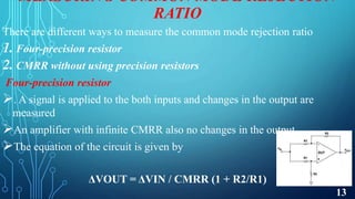 MEASURING COMMON MODE REJECTION
RATIO
There are different ways to measure the common mode rejection ratio
1. Four-precision resistor
2. CMRR without using precision resistors
Four-precision resistor
. A signal is applied to the both inputs and changes in the output are
measured
An amplifier with infinite CMRR also no changes in the output
The equation of the circuit is given by
ΔVOUT = ΔVIN / CMRR (1 + R2/R1)
13
 