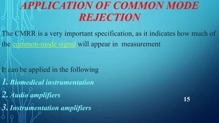APPLICATION OF COMMON MODE
REJECTION
The CMRR is a very important specification, as it indicates how much of
the common-mode signal will appear in measurement
It can be applied in the following
1.Biomedical instrumentation
2.Audio amplifiers
3.Instrumentation amplifiers
15
 