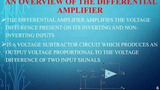 AN OVERVIEW OF THE DIFFERENTIAL
AMPLIFIER
THE DIFFERENTIALAMPLIFIER AMPLIFIES THE VOLTAGE
DIFFERENCE PRESENT ON ITS INVERTING AND NON-
INVERTING INPUTS
IS A VOLTAGE SUBTRACTOR CIRCUIT WHICH PRODUCES AN
OUTPUT VOLTAGE PROPORTIONAL TO THE VOLTAGE
DIFFERENCE OF TWO INPUT SIGNALS
6
 