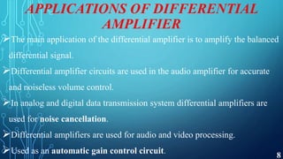 APPLICATIONS OF DIFFERENTIAL
AMPLIFIER
The main application of the differential amplifier is to amplify the balanced
differential signal.
Differential amplifier circuits are used in the audio amplifier for accurate
and noiseless volume control.
In analog and digital data transmission system differential amplifiers are
used for noise cancellation.
Differential amplifiers are used for audio and video processing.
Used as an automatic gain control circuit. 8
 