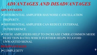 ADVANTAGES AND DISADVANTAGES
ADVANTAGES
DIFFERENTIAL AMPLIFIER HAS NOISE CANCELLATION
PROPERTY.
DIFFERENTIAL AMPLIFIER CAN REDUCE EXTERNAL
INTERFERENCE.
THESE AMPLIFIERS HELP TO INCREASE CMRR (COMMON MODE
REJECTION RATIO) WHICH FURTHER HELPS TO AVOID
UNWANTED SIGNAL
DISADVANTAGES
COMPLEXITY 9
 