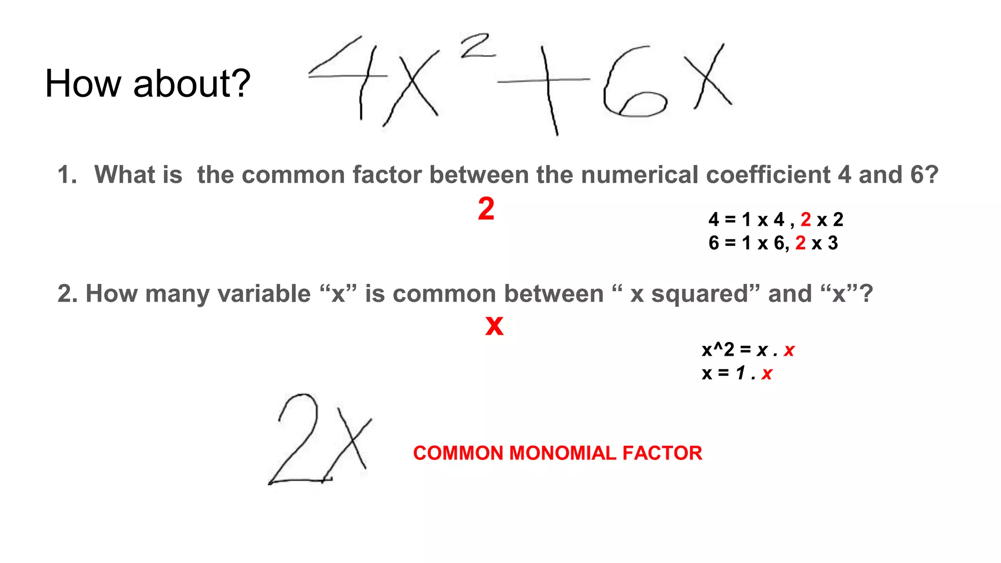 How about?
1. What is the common factor between the numerical coefficient 4 and 6?
2
2. How many variable “x” is common between “ x squared” and “x”?
x
COMMON MONOMIAL FACTOR
4 = 1 x 4 , 2 x 2
6 = 1 x 6, 2 x 3
x^2 = x . x
x = 1 . x
 