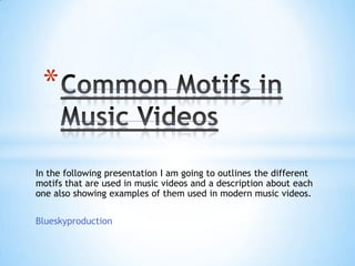 In the following presentation I am going to outlines the different
motifs that are used in music videos and a description about each
one also showing examples of them used in modern music videos.
Blueskyproduction
*
 
