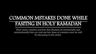 COMMON MSTAKES DONE WHILE
FASITNG IN HOLY RAMADAN
There many common activities that Muslims do intentionally and
unintentionally that can void our fast. Some of common error we will
be discussing in this article
 
