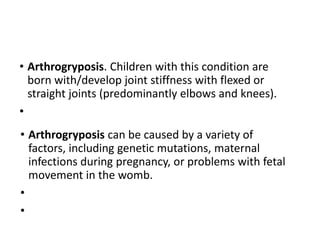 • Arthrogryposis. Children with this condition are
born with/develop joint stiffness with flexed or
straight joints (predominantly elbows and knees).
•
• Arthrogryposis can be caused by a variety of
factors, including genetic mutations, maternal
infections during pregnancy, or problems with fetal
movement in the womb.
•
•
 