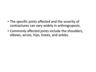 • The specific joints affected and the severity of
contractures can vary widely in arthrogryposis.
• Commonly affected joints include the shoulders,
elbows, wrists, hips, knees, and ankles.
 
