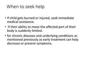When to seek help
• If child gets burned or injured, seek immediate
medical assistance.
• if their ability to move the affected part of their
body is suddenly limited.
• for chronic diseases and underlying conditions as
mentioned previously as early treatment can help
decrease or prevent symptoms.
 