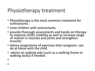Physiotherapy treatment
• Physiotherapy is the most common treatment for
contractures.
• treat children with contractures.
• provide thorough assessments and hands-on therapy
to improve child’s mobility as well as increase range
of motion in muscles and joints and strengthen
muscles
• Advice programme of exercises that caregivers can
do at home with the child.
• advise on walking aids (such as a walking frame or
walking sticks) if needed.
•
•
 