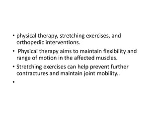 • physical therapy, stretching exercises, and
orthopedic interventions.
• Physical therapy aims to maintain flexibility and
range of motion in the affected muscles.
• Stretching exercises can help prevent further
contractures and maintain joint mobility..
•
 