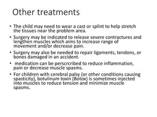 Other treatments
• The child may need to wear a cast or splint to help stretch
the tissues near the problem area.
• Surgery may be indicated to release severe contractures and
lengthen muscles which aims to increase range of
movement and/or decrease pain.
• Surgery may also be needed to repair ligaments, tendons, or
bones damaged in an accident.
• medication can be perscrcribed to reduce inflammation,
pain or decrease muscle spasms.
• For children with cerebral palsy (or other conditions causing
spasticity), botulinum toxin (Botox) is sometimes injected
into muscles to reduce tension and minimize muscle
spasms.
 