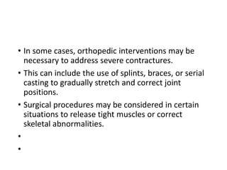 • In some cases, orthopedic interventions may be
necessary to address severe contractures.
• This can include the use of splints, braces, or serial
casting to gradually stretch and correct joint
positions.
• Surgical procedures may be considered in certain
situations to release tight muscles or correct
skeletal abnormalities.
•
•
 