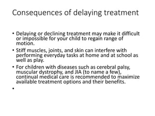Consequences of delaying treatment
• Delaying or declining treatment may make it difficult
or impossible for your child to regain range of
motion.
• Stiff muscles, joints, and skin can interfere with
performing everyday tasks at home and at school as
well as play.
• For children with diseases such as cerebral palsy,
muscular dystrophy, and JIA (to name a few),
continual medical care is recommended to maximize
available treatment options and their benefits.
•
 