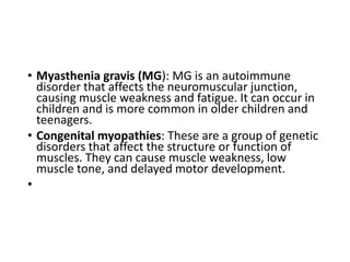 • Myasthenia gravis (MG): MG is an autoimmune
disorder that affects the neuromuscular junction,
causing muscle weakness and fatigue. It can occur in
children and is more common in older children and
teenagers.
• Congenital myopathies: These are a group of genetic
disorders that affect the structure or function of
muscles. They can cause muscle weakness, low
muscle tone, and delayed motor development.
•
 