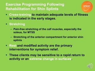 Exercise Programming Following
Rehabilitation for Shin Splints
 Cross-training to maintain adequate levels of fitness
is indicated in the early stages.
 Stretching
– Pain-free stretching of the calf muscles, especially the
soleus, for MTSS
– Stretching of the anterior compartment for anterior shin
splints
 Rest and modified activity are the primary
interventions for symptom relief.
 These clients may be sensitive to a rapid return to
activity or an extreme change in surfaces.
 