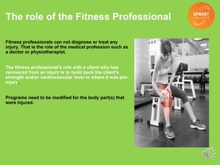 The role of the Fitness Professional
Fitness professionals can not diagnose or treat any
injury. That is the role of the medical profession such as
a doctor or physiotherapist.
The fitness professional's role with a client who has
recovered from an injury is to build back the client's
strength and/or cardiovascular level to where it was pre-
injury.
Programs need to be modified for the body part(s) that
were injured.
 