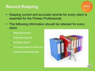 Record Keeping
 Keeping current and accurate records for every client is
essential for the Fitness Professional.
 The following information should be retained for every
client:
– Medical history
– Exercise record
– Incident report
– Correspondence with any
medical professionals.
 