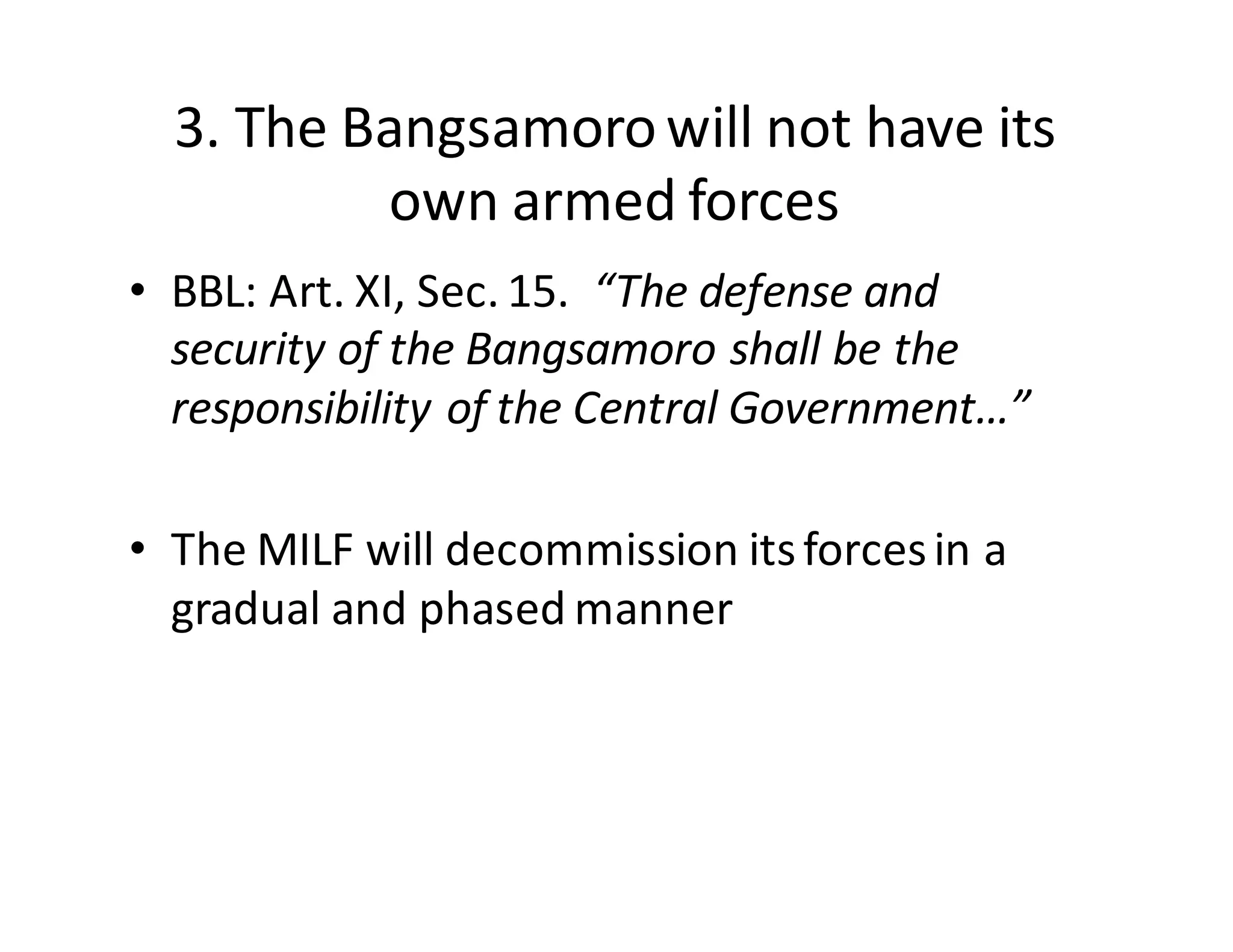 3.  The  Bangsamoro  will  not  have  its  
own  armed  forces
• BBL:  Art.  XI,  Sec.  15.    “The  defense  and  
security  of  the  Bangsamoro  shall  be  the  
responsibility  of  the  Central  Government…”
• The  MILF  will  decommission  its  forces  in  a  
gradual  and  phased  manner
 