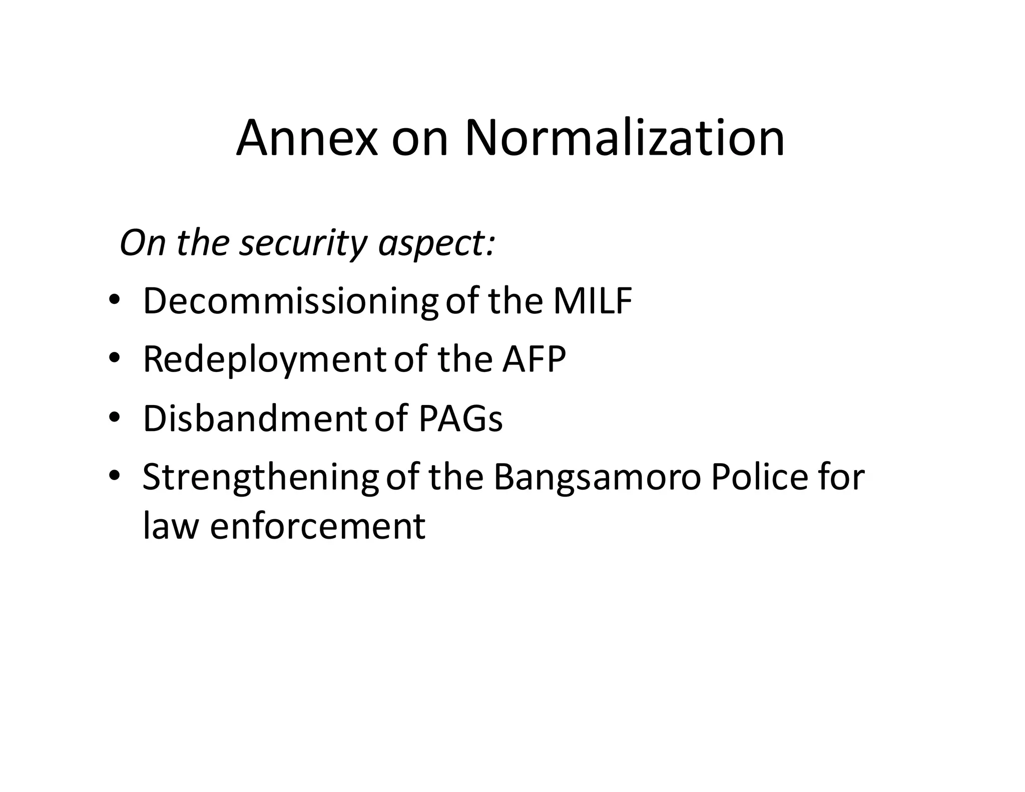 Annex  on  Normalization  
On  the  security  aspect:
• Decommissioning  of  the  MILF
• Redeployment  of  the  AFP
• Disbandment  of  PAGs
• Strengthening  of  the  Bangsamoro  Police  for  
law  enforcement
 