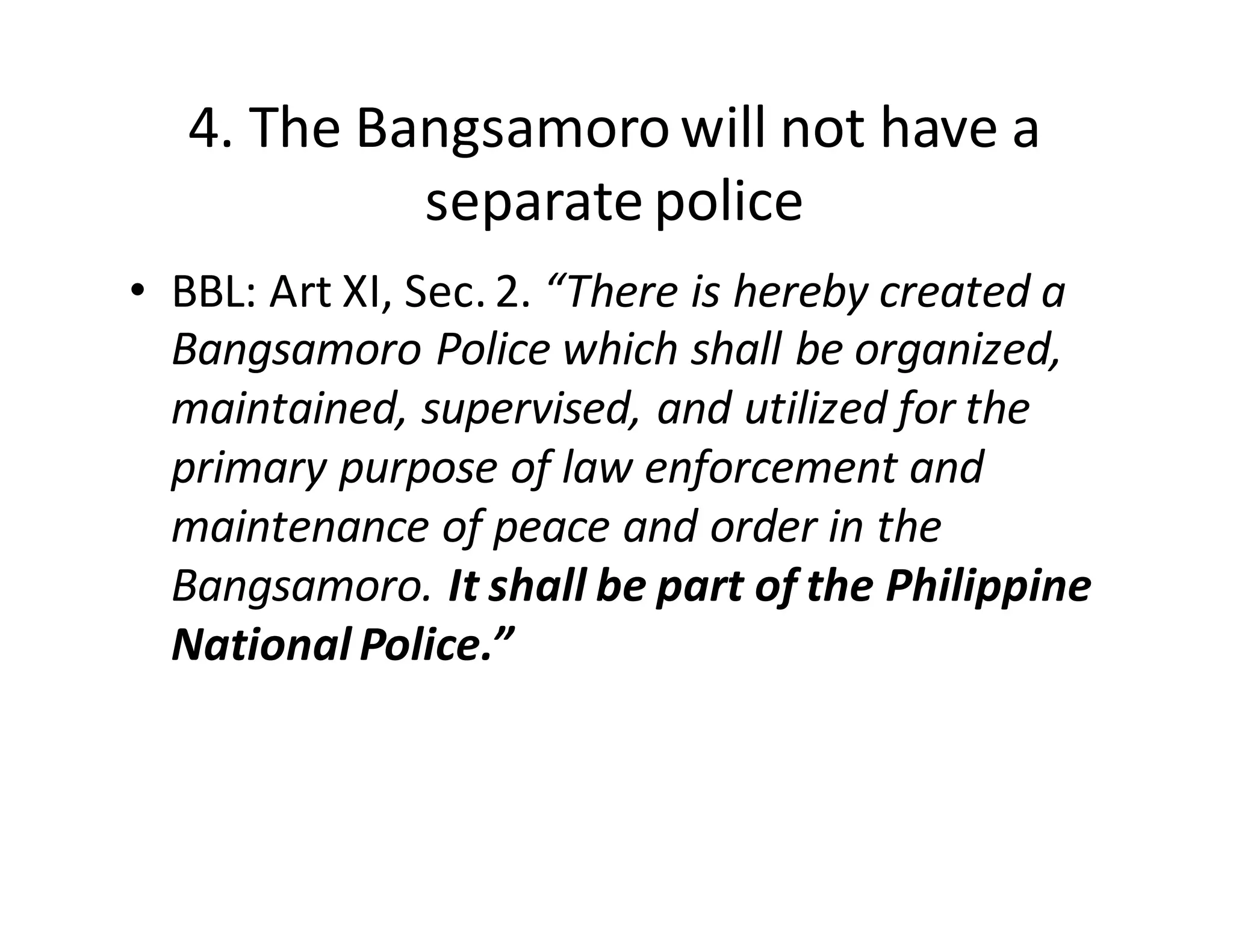 4.  The  Bangsamoro  will  not  have  a  
separate  police
• BBL:  Art  XI,  Sec.  2.  “There  is  hereby  created  a  
Bangsamoro  Police  which  shall  be  organized,  
maintained,  supervised,  and  utilized  for  the  
primary  purpose  of  law  enforcement  and  
maintenance  of  peace  and  order  in  the  
Bangsamoro.  It  shall  be  part  of  the  Philippine  
National  Police.”
 