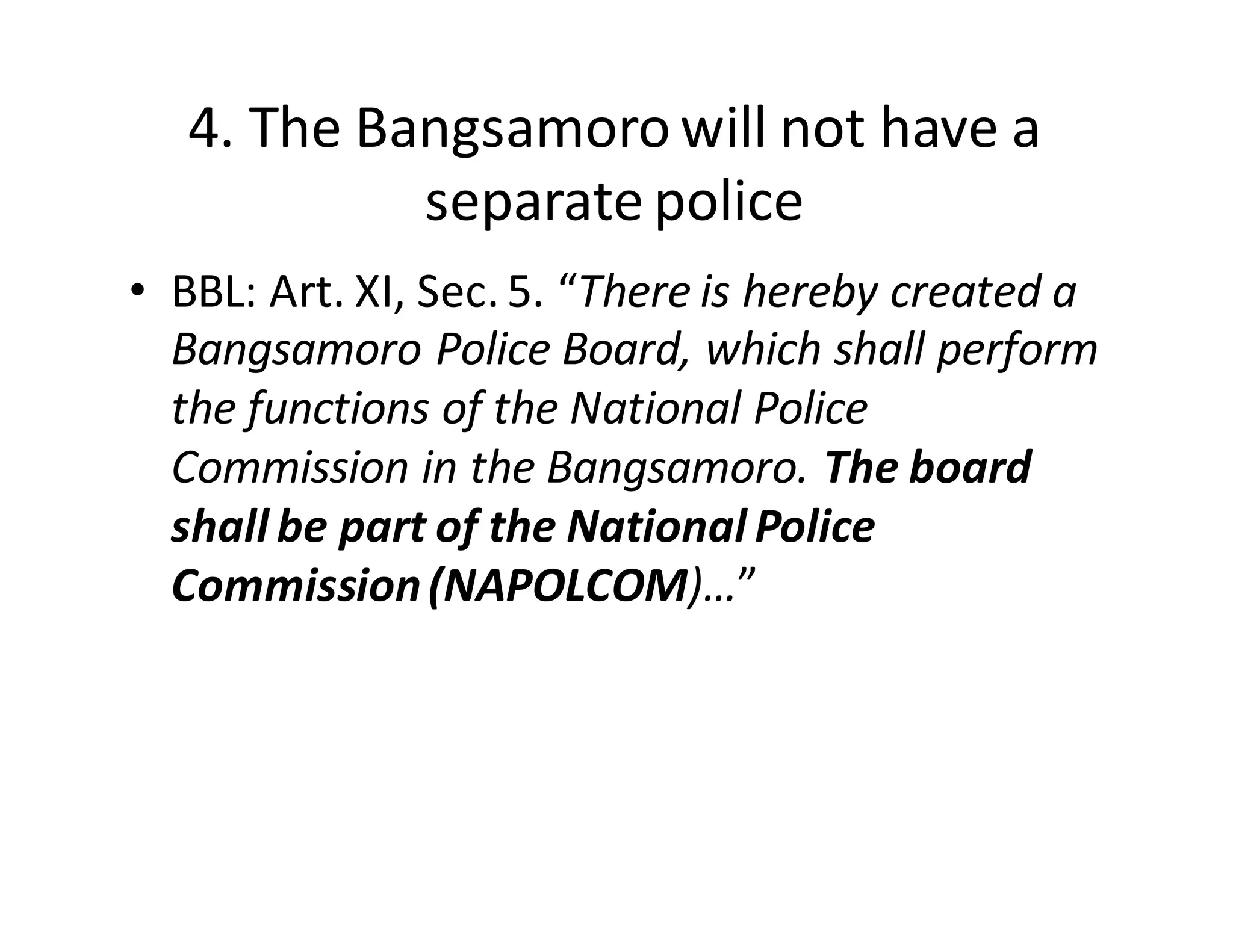 4.  The  Bangsamoro  will  not  have  a  
separate  police
• BBL:  Art.  XI,  Sec.  5.  “There  is  hereby  created  a  
Bangsamoro  Police  Board,  which  shall  perform  
the  functions  of  the  National  Police  
Commission  in  the  Bangsamoro.  The  board  
shall  be  part  of  the  National  Police  
Commission  (NAPOLCOM)…”
 