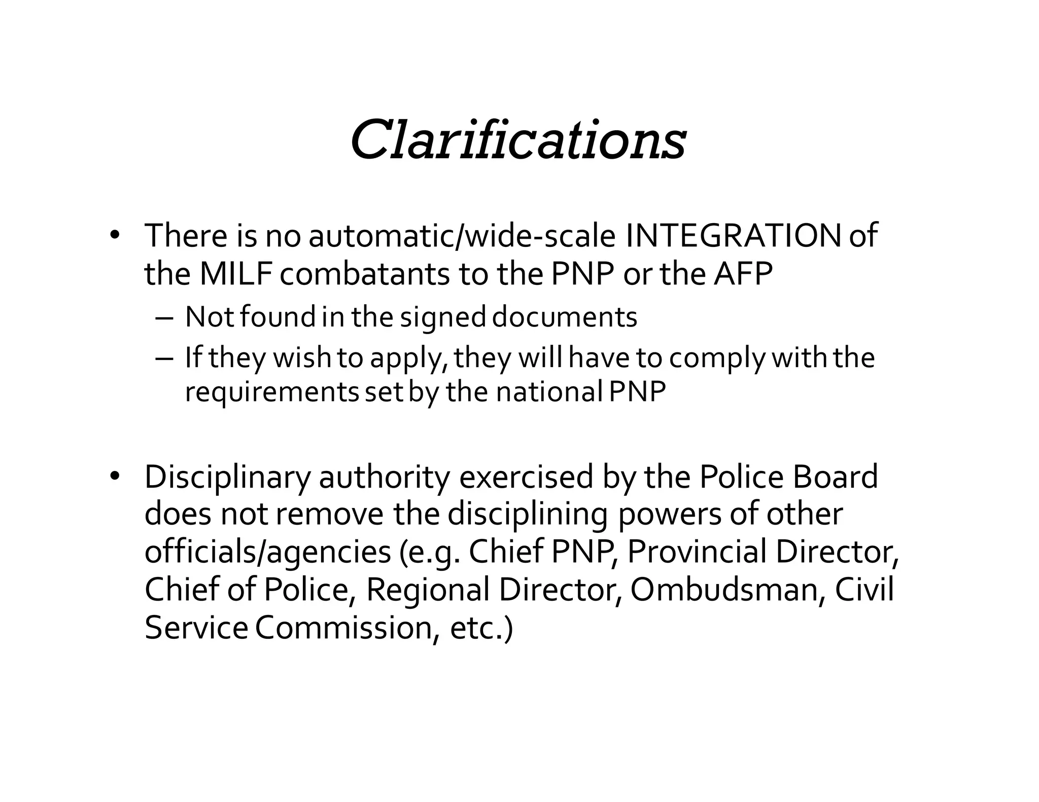 Clarifications
• There  is  no  automatic/wide-­‐scale  INTEGRATION  of  
the  MILF  combatants  to  the  PNP  or  the  AFP
– Not  found  in  the  signed  documents
– If  they  wish  to  apply,  they  will  have  to  comply  with  the  
requirements  set  by  the  national  PNP
• Disciplinary  authority  exercised  by  the  Police  Board  
does  not  remove  the  disciplining  powers  of  other  
officials/agencies  (e.g.  Chief  PNP,  Provincial  Director,  
Chief  of  Police,  Regional  Director,  Ombudsman,  Civil  
Service  Commission,  etc.)
 
