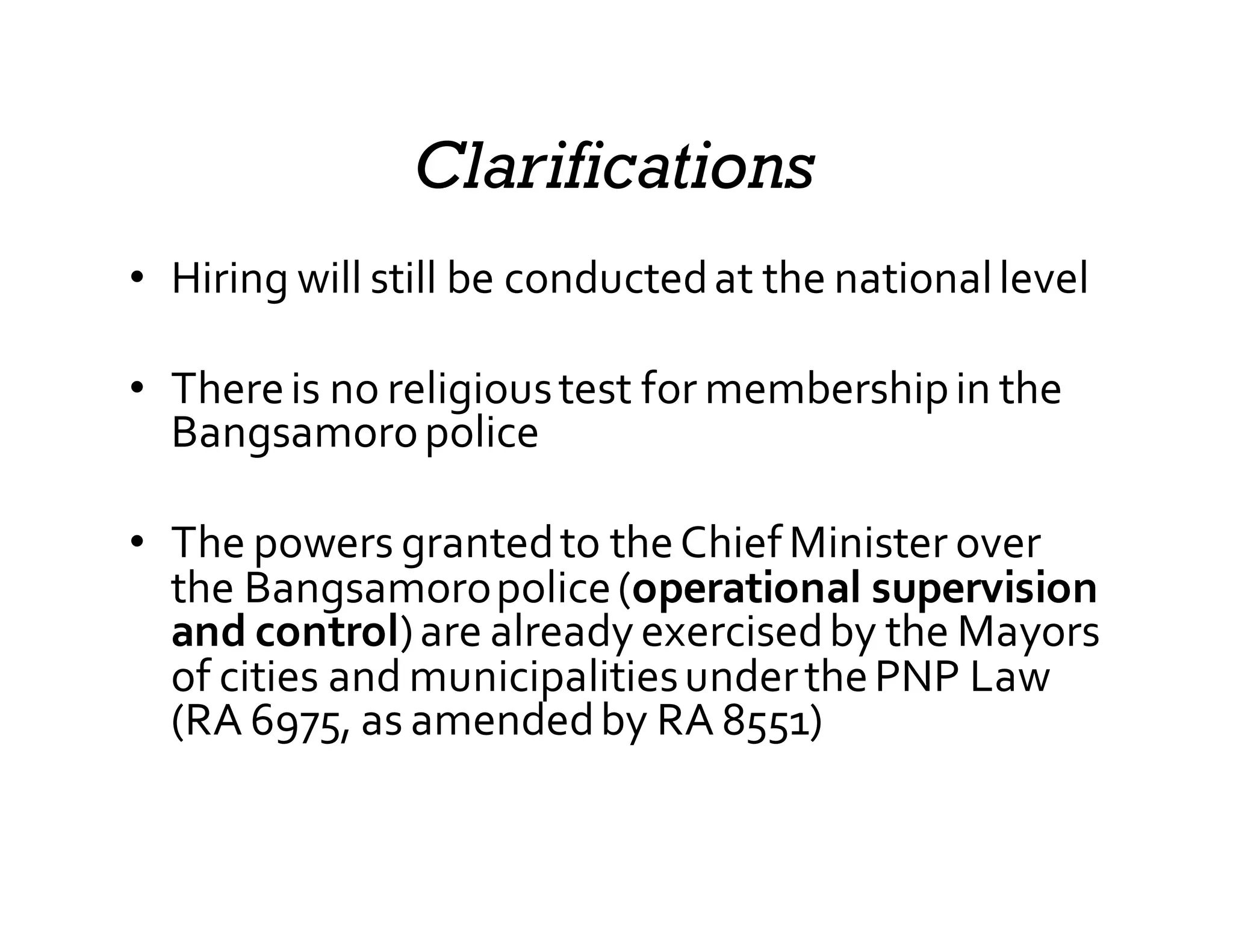 Clarifications
• Hiring  will  still  be  conducted  at  the  national  level
• There  is  no  religious  test  for  membership  in  the  
Bangsamoro  police
• The  powers  granted  to  the  Chief  Minister  over  
the  Bangsamoro  police  (operational  supervision  
and  control)  are  already  exercised  by  the  Mayors  
of  cities  and  municipalities  under  the  PNP  Law  
(RA  6975,  as  amended  by  RA  8551)
 