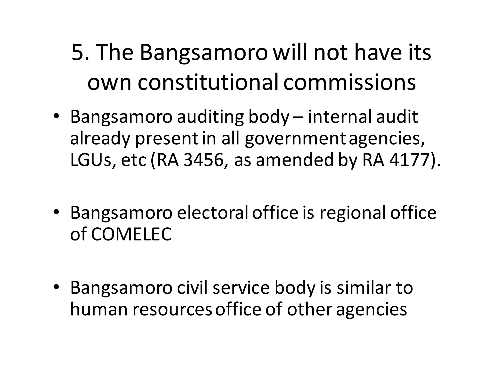 5.  The  Bangsamoro  will  not  have  its  
own  constitutional  commissions
• Bangsamoro  auditing  body  – internal  audit  
already  present  in  all  government  agencies,  
LGUs,  etc (RA  3456,  as  amended  by  RA  4177).
• Bangsamoro  electoral  office  is  regional  office  
of  COMELEC
• Bangsamoro  civil  service  body  is  similar  to  
human  resources  office  of  other  agencies
 