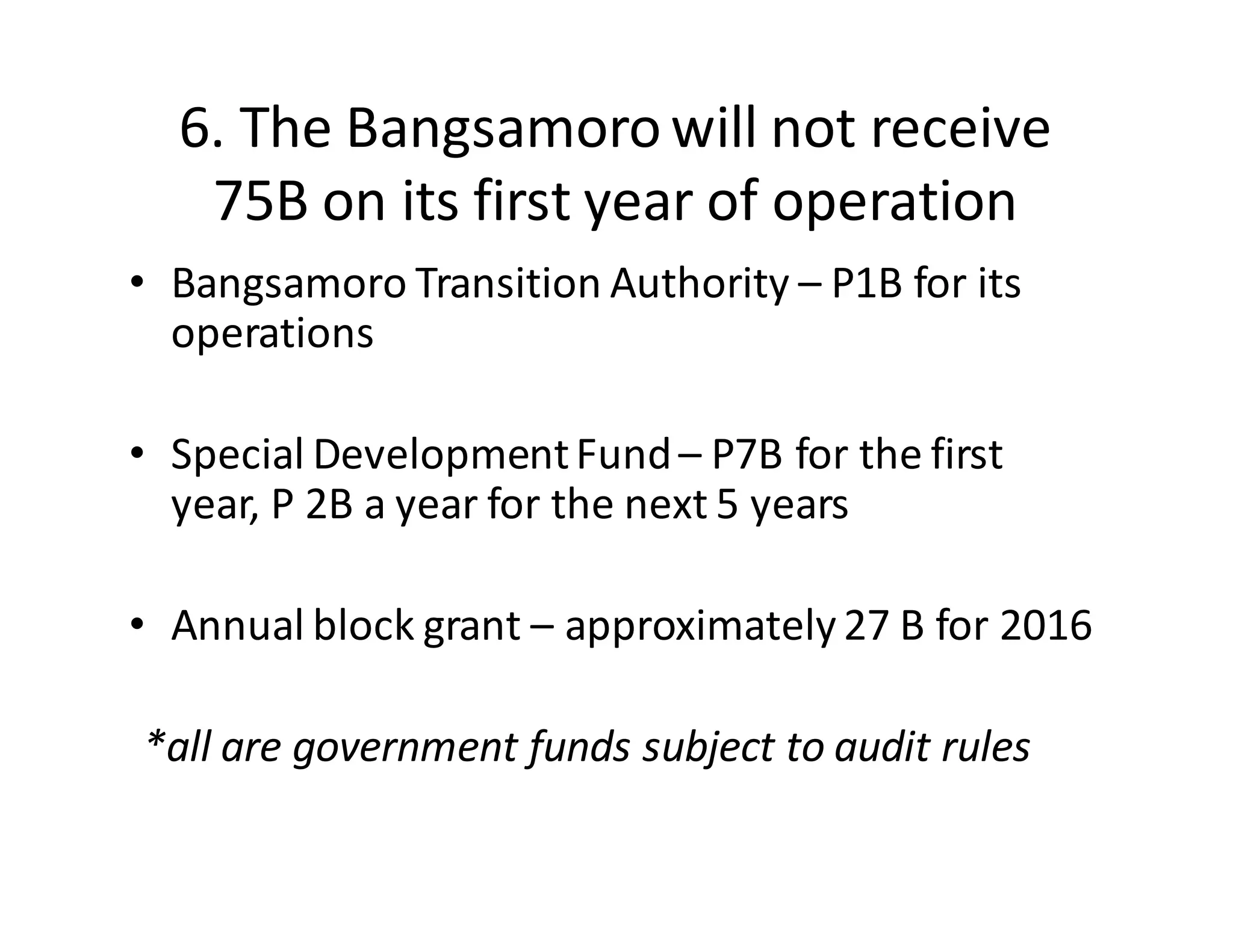 6.  The  Bangsamoro  will  not  receive  
75B  on  its  first  year  of  operation
• Bangsamoro  Transition  Authority  – P1B  for  its  
operations
• Special  Development  Fund  – P7B  for  the  first  
year,  P  2B  a  year  for  the  next  5  years
• Annual  block  grant  – approximately  27  B  for  2016
*all  are  government  funds  subject  to  audit  rules
 