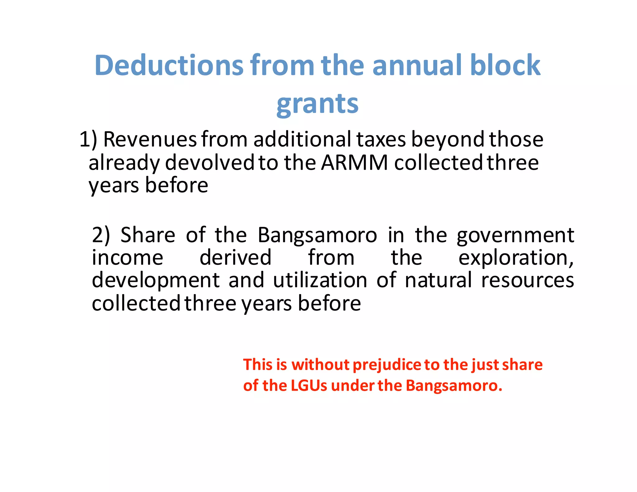 1)  Revenues  from  additional  taxes  beyond  those  
already  devolved  to  the  ARMM  collected  three  
years  before
2) Share of the Bangsamoro in the government
income derived from the exploration,
development and utilization of natural resources
collectedthree years before
Deductions  from  the  annual  block  
grants
This  is  without  prejudice  to  the  just  share  
of  the  LGUs  under  the  Bangsamoro.
 