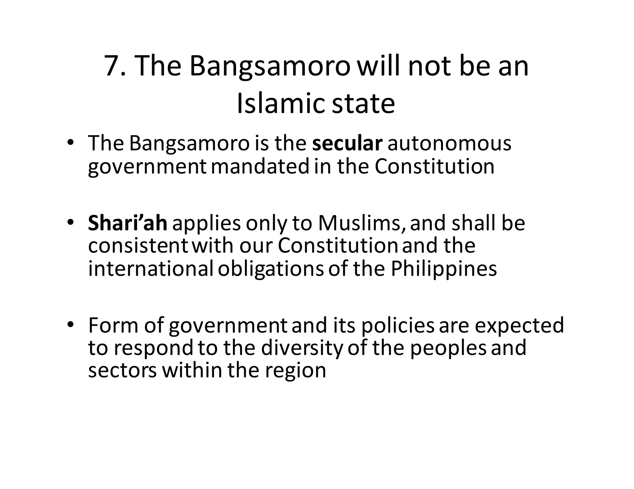 7.  The  Bangsamoro  will  not  be  an  
Islamic  state
• The  Bangsamoro  is  the  secular autonomous  
government  mandated  in  the  Constitution
• Shari’ah applies  only  to  Muslims,  and  shall  be  
consistent  with  our  Constitution  and  the  
international  obligations  of  the  Philippines
• Form  of  government  and  its  policies  are  expected  
to  respond  to  the  diversity  of  the  peoples  and  
sectors  within  the  region
 