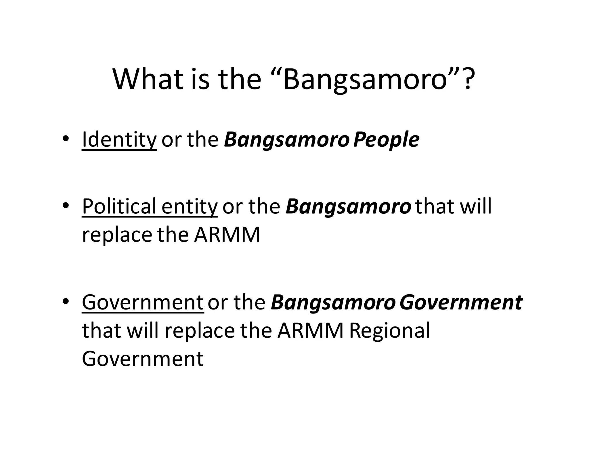What  is  the  “Bangsamoro”?
• Identity or  the  Bangsamoro  People
• Political  entity or  the  Bangsamorothat  will  
replace  the  ARMM
• Governmentor  the  Bangsamoro  Government  
that  will  replace  the  ARMM  Regional  
Government
 