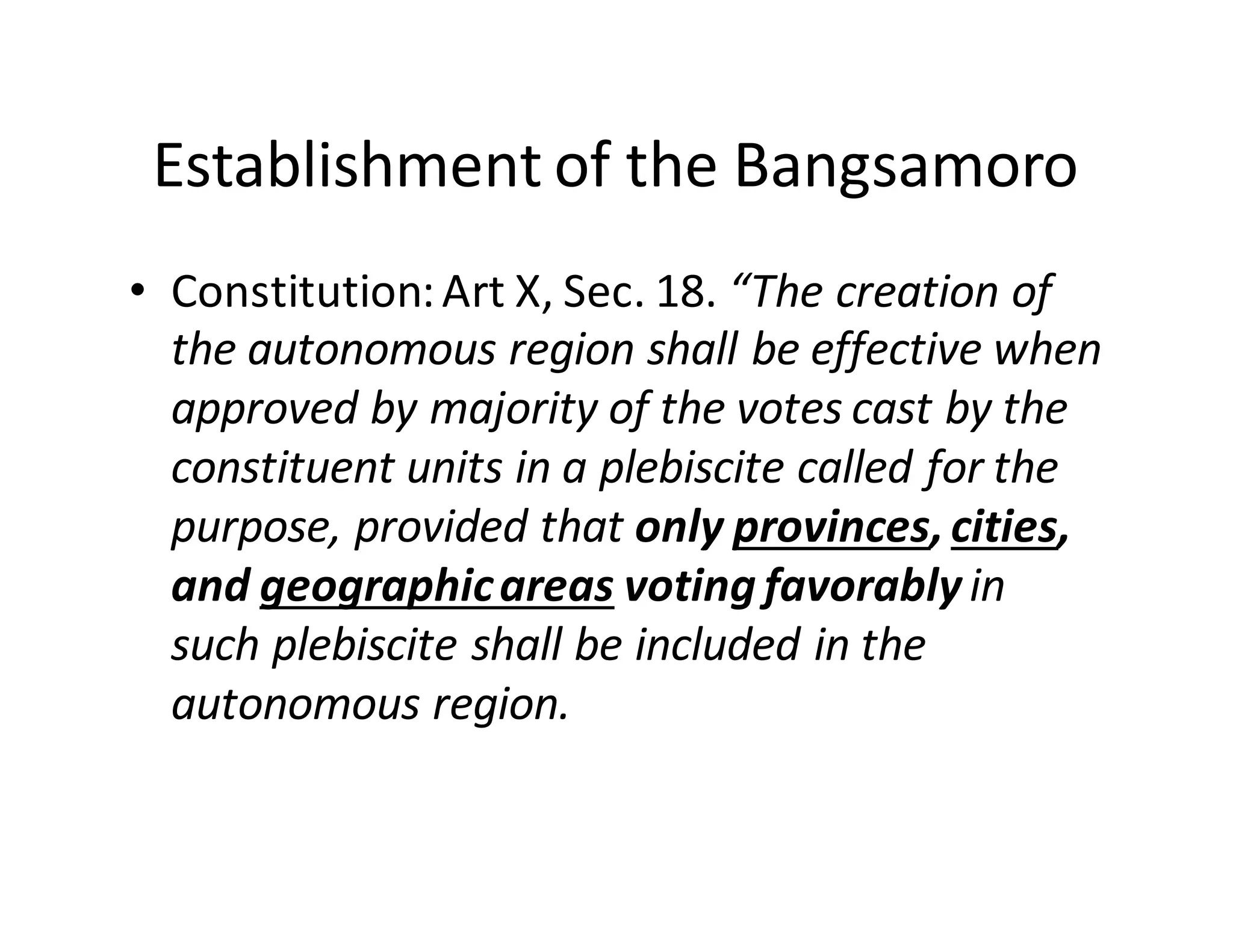 Establishment  of  the  Bangsamoro
• Constitution:  Art  X,  Sec.  18.  “The  creation  of  
the  autonomous  region  shall  be  effective  when  
approved  by  majority  of  the  votes  cast  by  the  
constituent  units  in  a  plebiscite  called  for  the  
purpose,  provided  that  only  provinces,  cities,  
and  geographic  areas voting  favorably  in  
such  plebiscite  shall  be  included  in  the  
autonomous  region.
 
