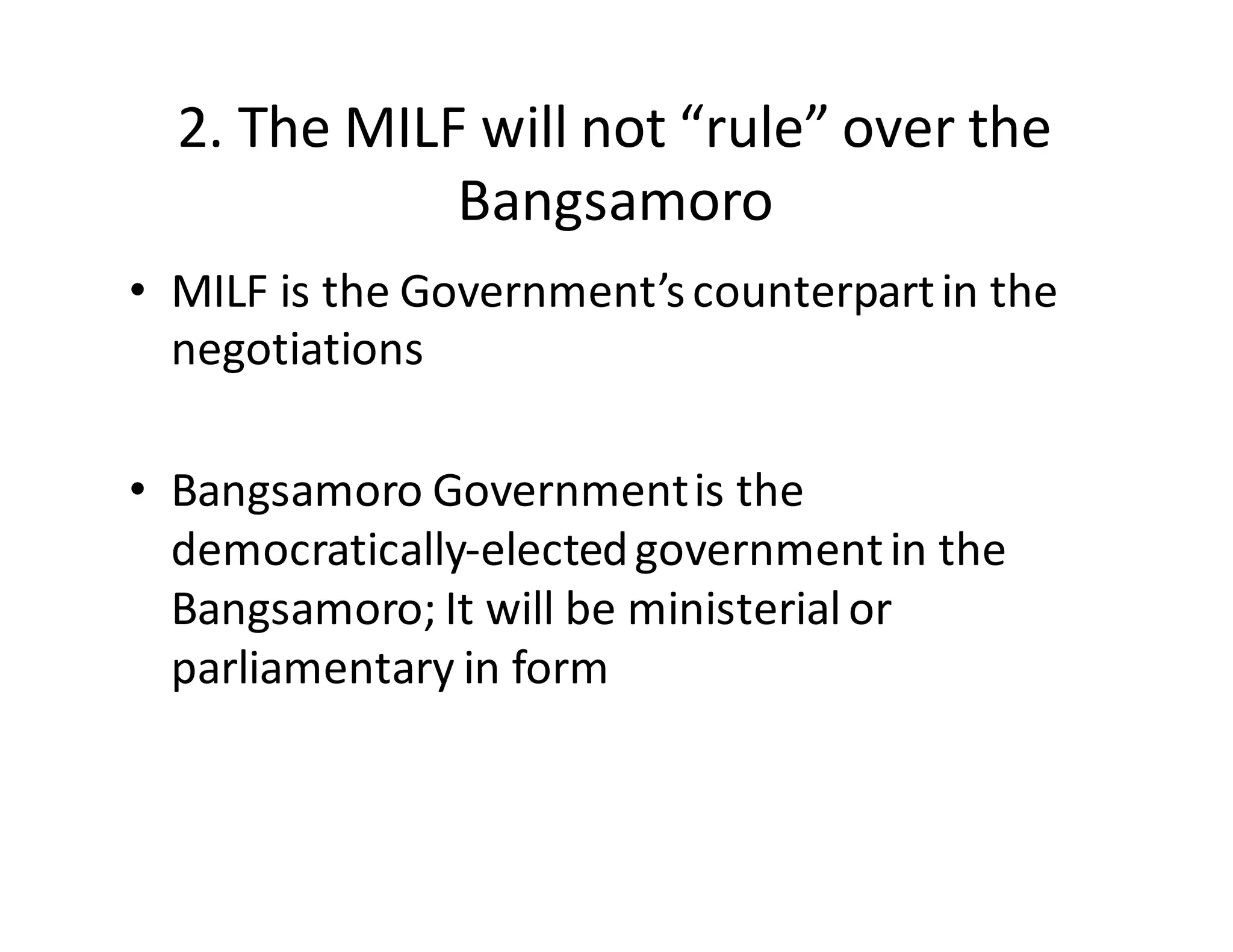 2.  The  MILF  will  not  “rule”  over  the  
Bangsamoro
• MILF  is  the  Government’s  counterpart  in  the  
negotiations
• Bangsamoro  Government  is  the  
democratically-­‐elected  government  in  the  
Bangsamoro;  It  will  be  ministerial  or  
parliamentary  in  form
 