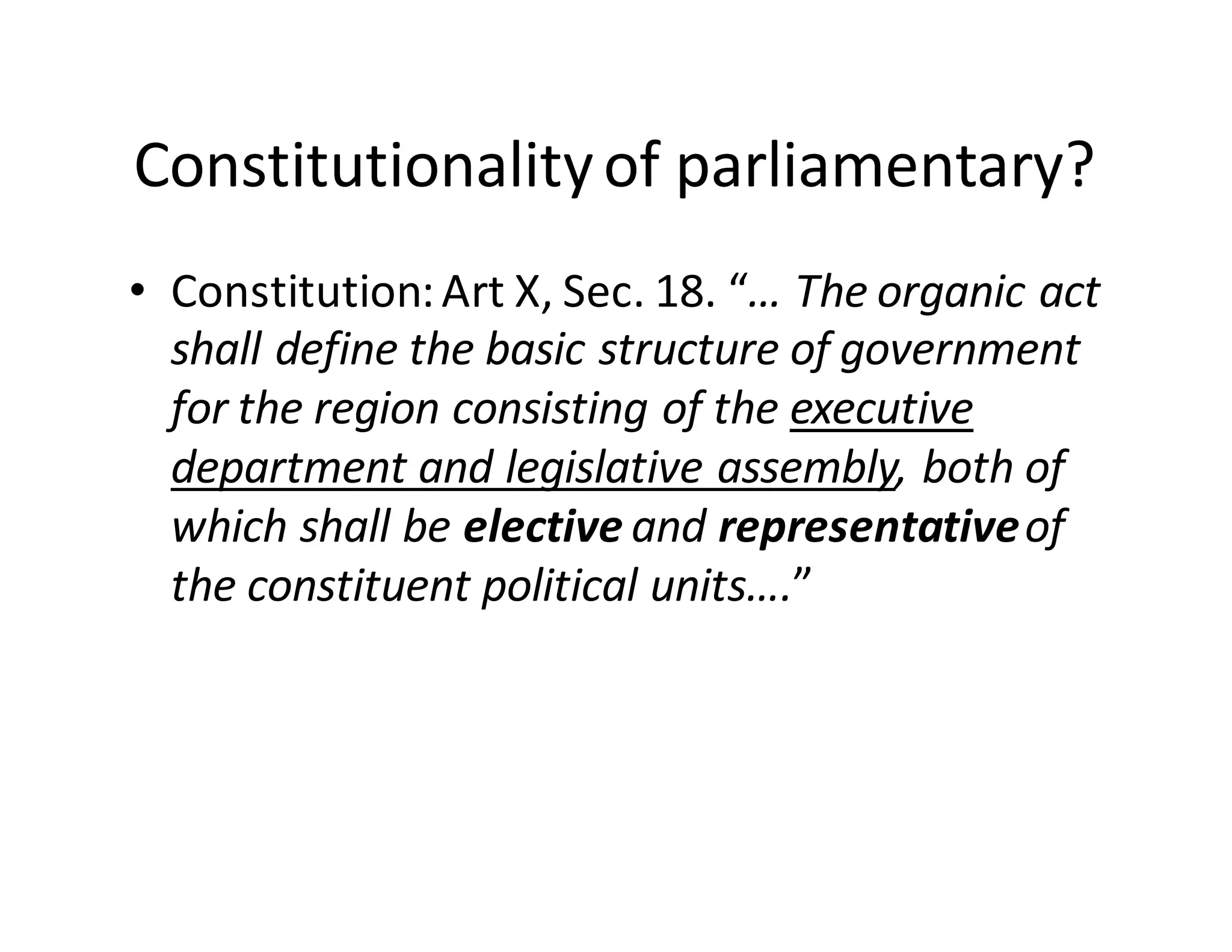 Constitutionality  of  parliamentary?
• Constitution:  Art  X,  Sec.  18.  “…  The  organic  act  
shall  define  the  basic  structure  of  government  
for  the  region  consisting  of  the  executive  
department  and  legislative  assembly,  both  of  
which  shall  be  elective  and  representative  of  
the  constituent  political  units….”
 