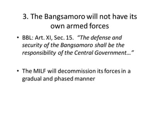 3.  The  Bangsamoro  will  not  have  its  
own  armed  forces
• BBL:  Art.  XI,  Sec.  15.    “The  defense  and  
security  of  the  Bangsamoro  shall  be  the  
responsibility  of  the  Central  Government…”
• The  MILF  will  decommission  its  forces  in  a  
gradual  and  phased  manner
 
