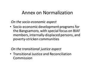 Annex  on  Normalization
On  the  socio-­‐economic  aspect
• Socio-­‐economic  development  programs  for  
the  Bangsamoro,  with  special  focus  on  BIAF  
members,  internally-­‐displaced  persons,  and  
poverty-­‐stricken  communities
On  the  transitional  justice  aspect
• Transitional  Justice  and  Reconciliation  
Commission
 