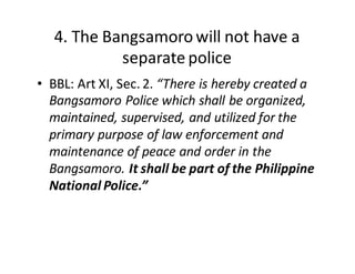 4.  The  Bangsamoro  will  not  have  a  
separate  police
• BBL:  Art  XI,  Sec.  2.  “There  is  hereby  created  a  
Bangsamoro  Police  which  shall  be  organized,  
maintained,  supervised,  and  utilized  for  the  
primary  purpose  of  law  enforcement  and  
maintenance  of  peace  and  order  in  the  
Bangsamoro.  It  shall  be  part  of  the  Philippine  
National  Police.”
 