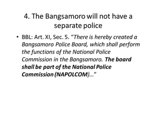 4.  The  Bangsamoro  will  not  have  a  
separate  police
• BBL:  Art.  XI,  Sec.  5.  “There  is  hereby  created  a  
Bangsamoro  Police  Board,  which  shall  perform  
the  functions  of  the  National  Police  
Commission  in  the  Bangsamoro.  The  board  
shall  be  part  of  the  National  Police  
Commission  (NAPOLCOM)…”
 