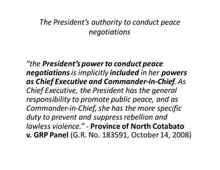 "the  President’s  power  to  conduct  peace  
negotiations is  implicitly  included  in  her  powers  
as  Chief  Executive  and  Commander-­‐in-­‐Chief.  As  
Chief  Executive,  the  President  has  the  general  
responsibility  to  promote  public  peace,  and  as  
Commander-­‐in-­‐Chief,  she  has  the  more  specific  
duty  to  prevent  and  suppress  rebellion  and  
lawless  violence.”  -­‐ Province  of  North  Cotabato  
v.  GRP  Panel (G.R.  No.  183591,  October  14,  2008)
The  President’s  authority  to  conduct  peace  
negotiations
 
