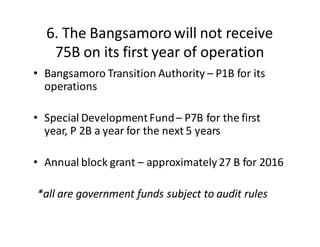 6.  The  Bangsamoro  will  not  receive  
75B  on  its  first  year  of  operation
• Bangsamoro  Transition  Authority  – P1B  for  its  
operations
• Special  Development  Fund  – P7B  for  the  first  
year,  P  2B  a  year  for  the  next  5  years
• Annual  block  grant  – approximately  27  B  for  2016
*all  are  government  funds  subject  to  audit  rules
 