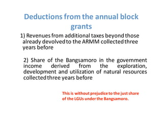 1)  Revenues  from  additional  taxes  beyond  those  
already  devolved  to  the  ARMM  collected  three  
years  before
2) Share of the Bangsamoro in the government
income derived from the exploration,
development and utilization of natural resources
collectedthree years before
Deductions  from  the  annual  block  
grants
This  is  without  prejudice  to  the  just  share  
of  the  LGUs  under  the  Bangsamoro.
 