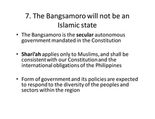 7.  The  Bangsamoro  will  not  be  an  
Islamic  state
• The  Bangsamoro  is  the  secular autonomous  
government  mandated  in  the  Constitution
• Shari’ah applies  only  to  Muslims,  and  shall  be  
consistent  with  our  Constitution  and  the  
international  obligations  of  the  Philippines
• Form  of  government  and  its  policies  are  expected  
to  respond  to  the  diversity  of  the  peoples  and  
sectors  within  the  region
 