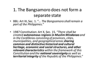 1.  The  Bangsamoro  does  not  form  a  
separate  state
• BBL:  Art  III,  Sec.  1.  “…  The  Bangsamoro  shall  remain  a  
part  of  the  Philippines.”
• 1987  Constitution:  Art  X,  Sec.  15.  “There  shall  be  
created  autonomous  regions  in  Muslim  Mindanao and  
in  the  Cordilleras  consisting  of  provinces,  cities,  
municipalities,  and  geographical  areas  sharing  
common  and  distinctive  historical  and  cultural  
heritage,  economic  and  social  structures,  and  other  
relevant  characteristics within  the  framework  of  this  
Constitution  and  the  national  sovereignty  as  well  as  
territorial  integrity  of  the  Republic  of  the  Philippines.”
 