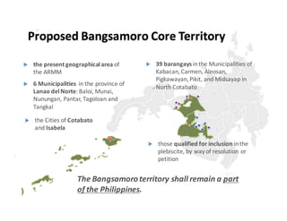 u the  present  geographical  area  of  
the  ARMM
u those  qualified  for  inclusion  in  the  
plebiscite,  by  way  of  resolution  or  
petition
u 6  Municipalities    in  the  province  of  
Lanao del  Norte:  Baloi,  Munai,  
Nunungan,  Pantar,  Tagoloan and  
Tangkal
u 39  barangays  in  the  Municipalities  of  
Kabacan,  Carmen,  Aleosan,  
Pigkawayan,  Pikit,  and  Midsayap in  
North  Cotabato
u the  Cities  of  Cotabato
and  Isabela
The  Bangsamoro  territory  shall  remain  a  part  
of  the  Philippines.  
Proposed  Bangsamoro Core  Territory
 